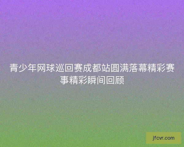 青少年网球巡回赛成都站圆满落幕精彩赛事精彩瞬间回顾