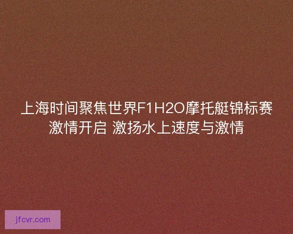 上海时间聚焦世界F1H2O摩托艇锦标赛激情开启 激扬水上速度与激情