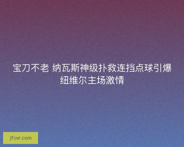 宝刀不老 纳瓦斯神级扑救连挡点球引爆纽维尔主场激情
