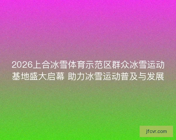 2026上合冰雪体育示范区群众冰雪运动基地盛大启幕 助力冰雪运动普及与发展