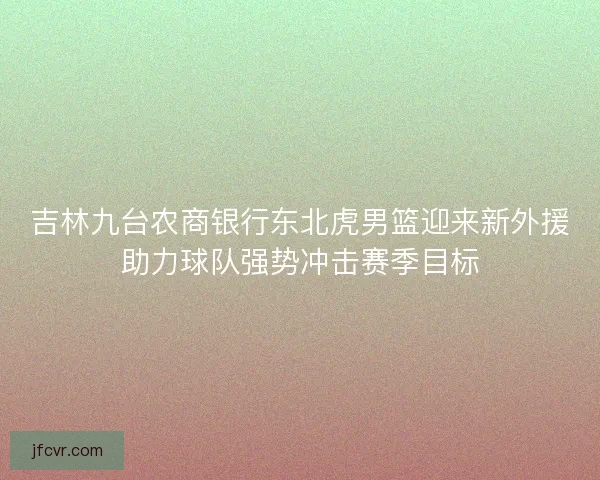 吉林九台农商银行东北虎男篮迎来新外援助力球队强势冲击赛季目标