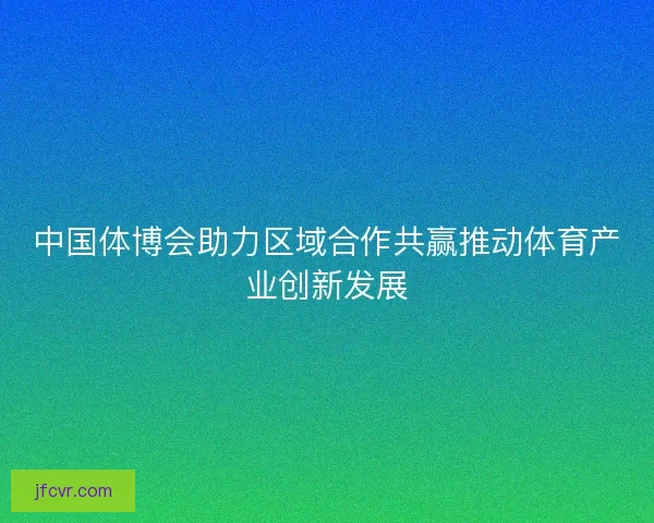 中国体博会助力区域合作共赢推动体育产业创新发展