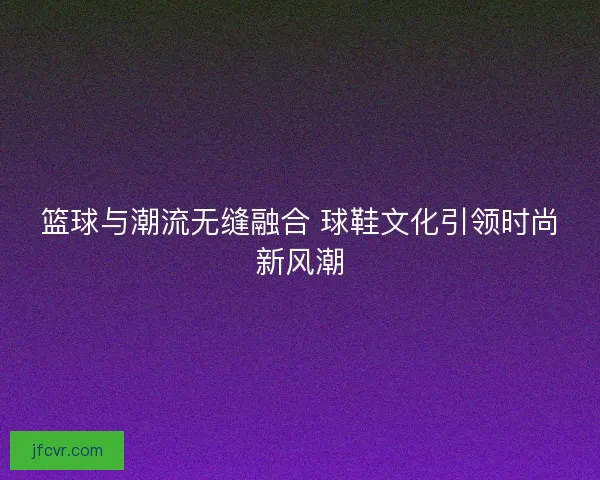 篮球与潮流无缝融合 球鞋文化引领时尚新风潮 篮球与潮流无缝融合 球鞋文化引领时尚新风潮