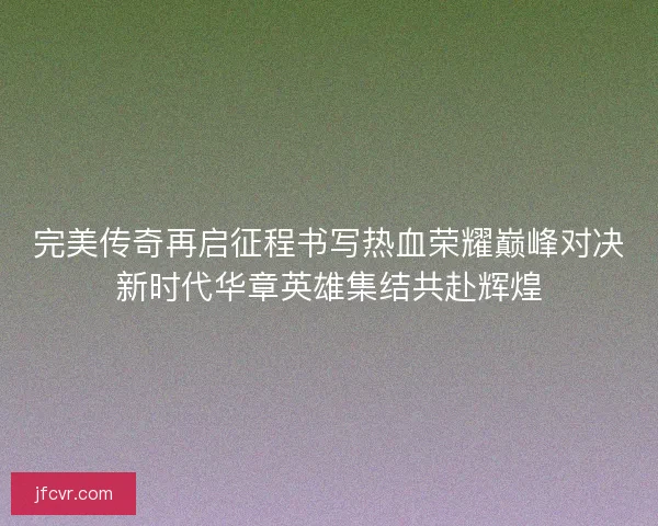 完美传奇再启征程书写热血荣耀巅峰对决新时代华章英雄集结共赴辉煌