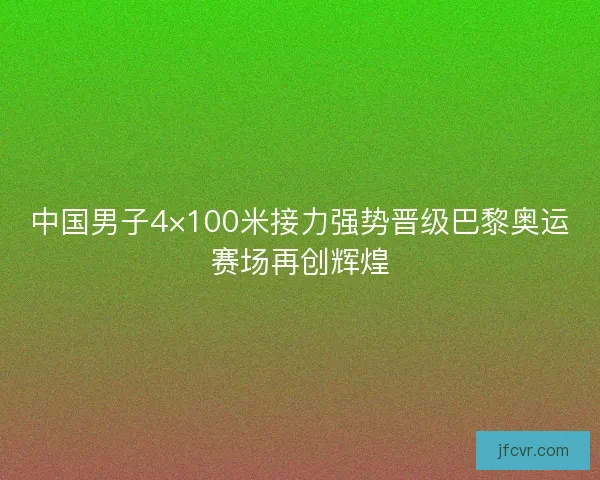 中国男子4×100米接力强势晋级巴黎奥运赛场再创辉煌