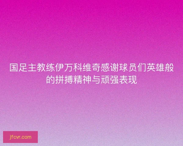 国足主教练伊万科维奇感谢球员们英雄般的拼搏精神与顽强表现 国足主教练伊万科维奇感谢球员们英雄般的拼搏精神与顽强表现