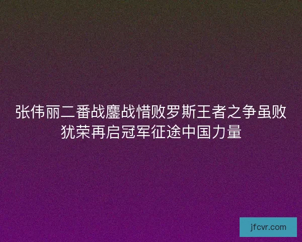 张伟丽二番战鏖战惜败罗斯王者之争虽败犹荣再启冠军征途中国力量