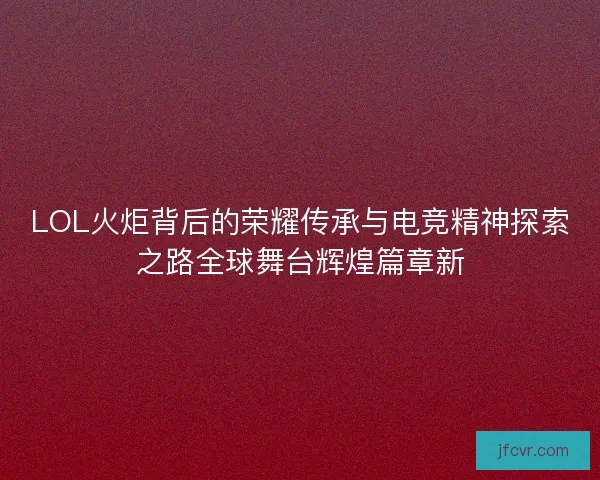 LOL火炬背后的荣耀传承与电竞精神探索之路全球舞台辉煌篇章新