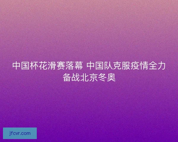 中国杯花滑赛落幕 中国队克服疫情全力备战北京冬奥