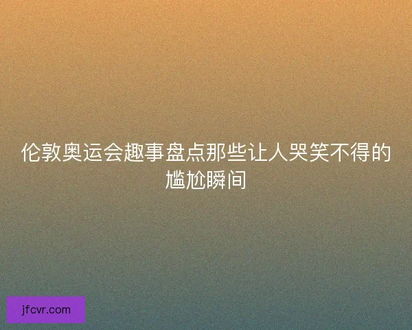 伦敦奥运会趣事盘点那些让人哭笑不得的尴尬瞬间