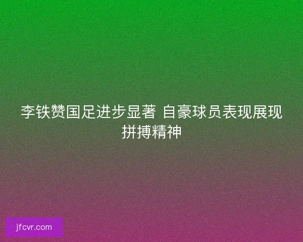 李铁赞国足进步显著 自豪球员表现展现拼搏精神